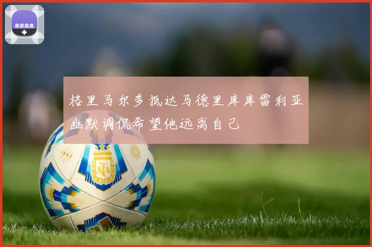 格里马尔多抵达马德里库库雷利亚幽默调侃希望他远离自己