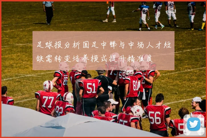 足球报分析国足中锋与中场人才短缺需转变培养模式提升精准度