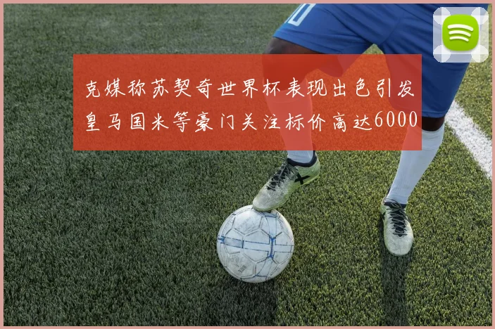 克媒称苏契奇世界杯表现出色引发皇马国米等豪门关注标价高达6000万欧