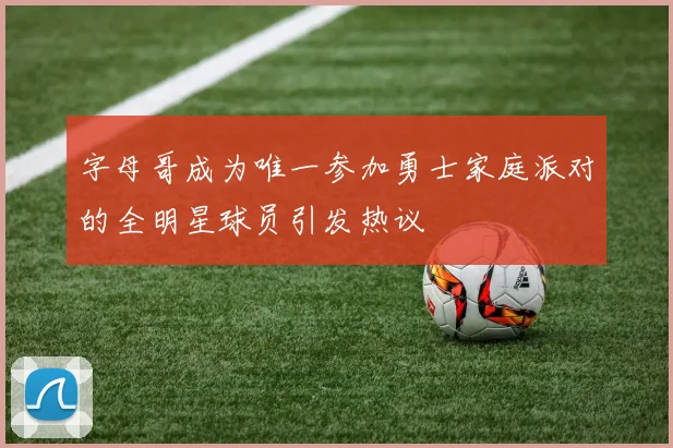 字母哥成为唯一参加勇士家庭派对的全明星球员引发热议
