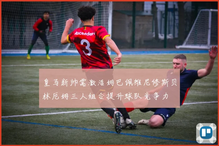 皇马新帅需激活姆巴佩维尼修斯贝林厄姆三人组合提升球队竞争力