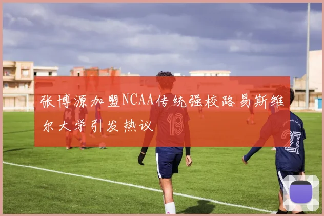 张博源加盟NCAA传统强校路易斯维尔大学引发热议