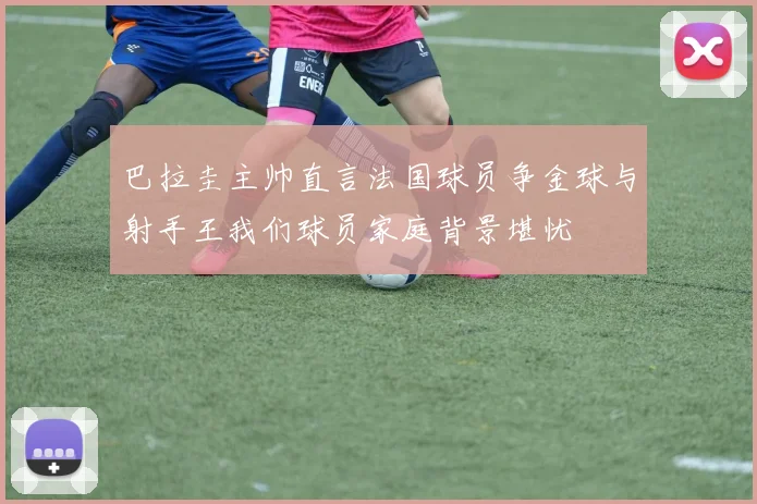 巴拉圭主帅直言法国球员争金球与射手王我们球员家庭背景堪忧