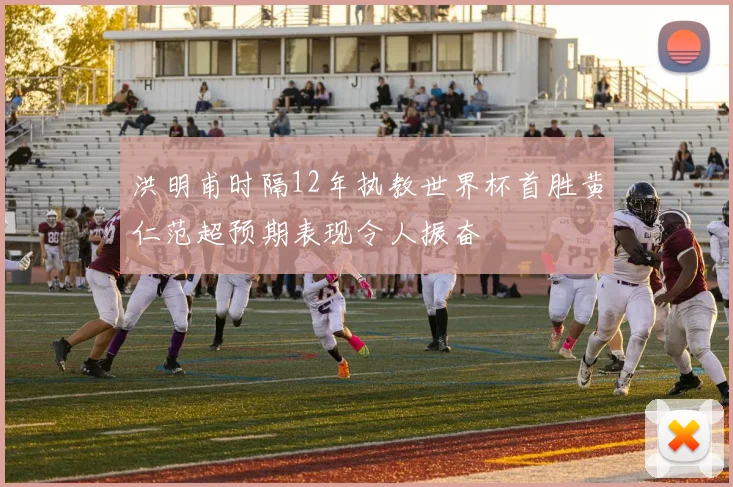洪明甫时隔12年执教世界杯首胜黄仁范超预期表现令人振奋