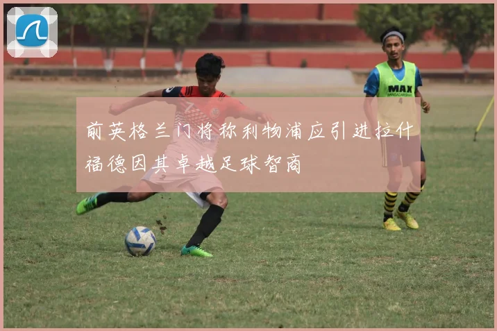 前英格兰门将称利物浦应引进拉什福德因其卓越足球智商