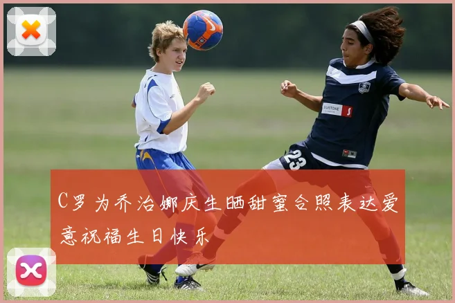 C罗为乔治娜庆生晒甜蜜合照表达爱意祝福生日快乐