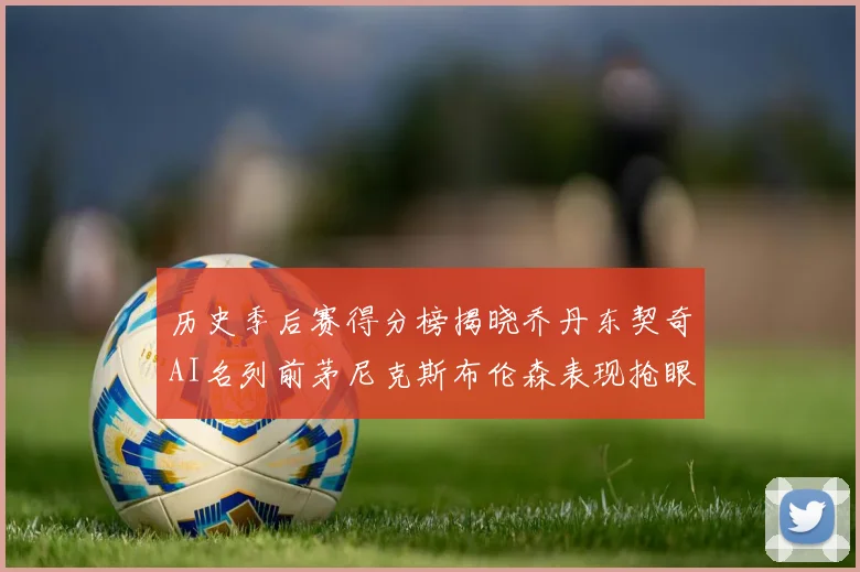 历史季后赛得分榜揭晓乔丹东契奇AI名列前茅尼克斯布伦森表现抢眼