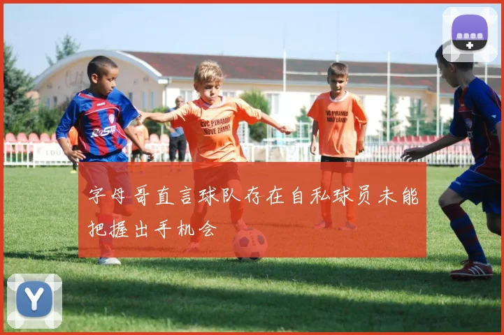 字母哥直言球队存在自私球员未能把握出手机会