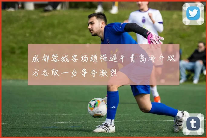 成都蓉城客场顽强逼平青岛海牛双方各取一分争夺激烈