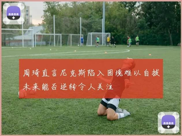 周琦直言尼克斯陷入困境难以自拔未来能否逆转令人关注
