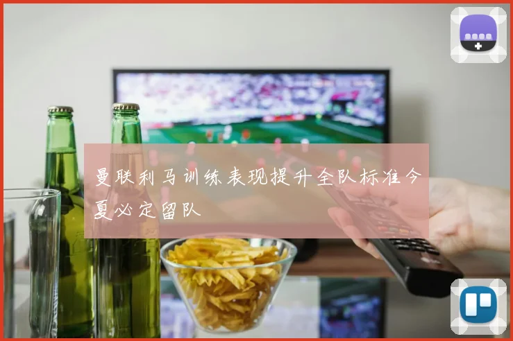 曼联利马训练表现提升全队标准今夏必定留队