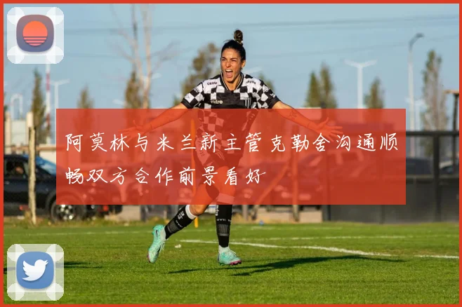 阿莫林与米兰新主管克勒舍沟通顺畅双方合作前景看好