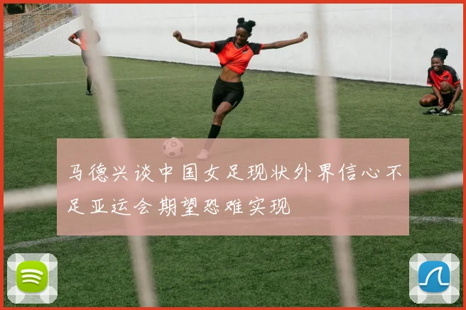 马德兴谈中国女足现状外界信心不足亚运会期望恐难实现