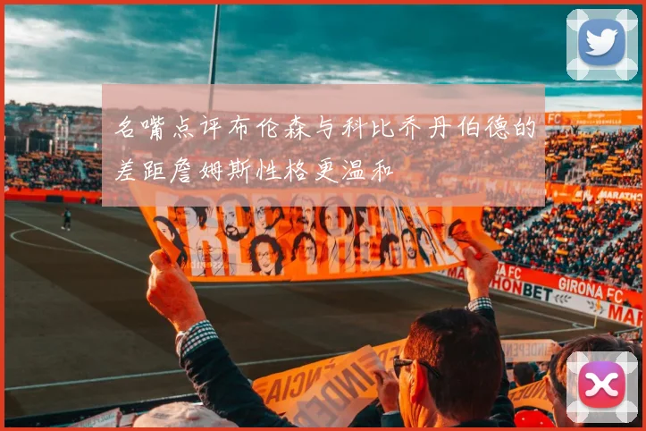 名嘴点评布伦森与科比乔丹伯德的差距詹姆斯性格更温和